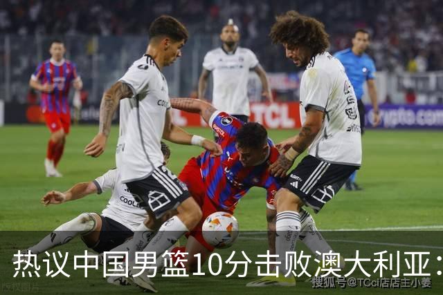 热议中国男篮10分击败澳大利亚：王俊杰崔永熙领衔锋线爆发引盛赞